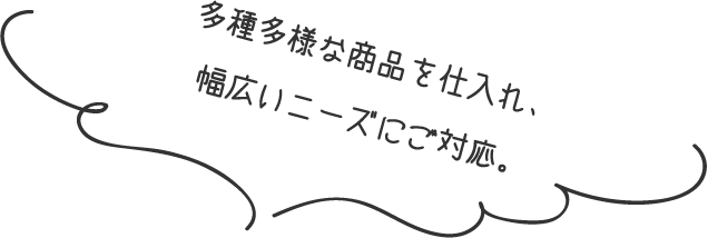 多種多様な商品を仕入れ、幅広いニーズにご対応。