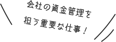 会社の資金管理を担う重要な仕事！