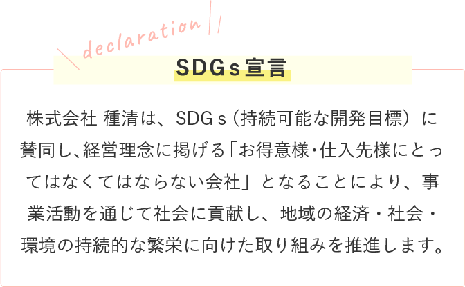 株式会社 種清は、SDGｓ（持続可能な開発目標）に賛同し、経営理念に掲げる「お得意様・仕入先様にとってはなくてはならない会社」となることにより、事業活動を通じて社会に貢献し、地域の経済・社会・環境の持続的な繁栄に向けた取り組み推進します。